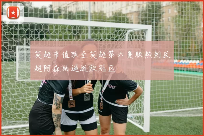英超市值跌至英超第六曼联热刺反超阿森纳逼近欧冠区