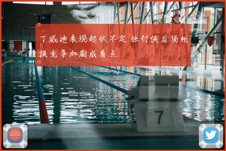 丁威迪表现起伏不定 独行侠后场轮换竞争加剧成看点