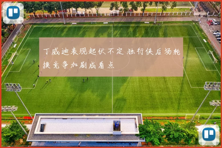 丁威迪表现起伏不定 独行侠后场轮换竞争加剧成看点