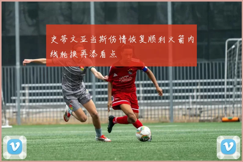 史蒂文亚当斯伤情恢复顺利火箭内线轮换再添看点