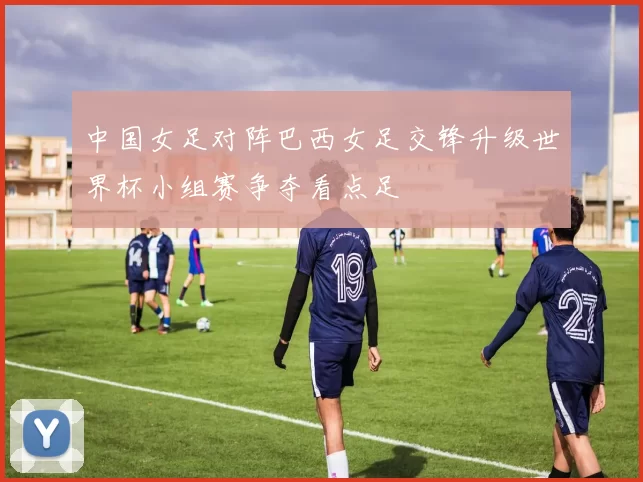 中国女足对阵巴西女足交锋升级世界杯小组赛争夺看点足
