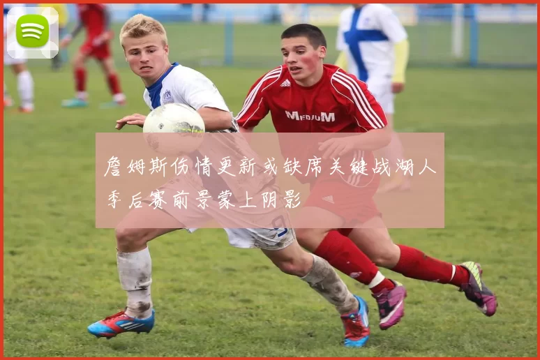 詹姆斯伤情更新或缺席关键战湖人季后赛前景蒙上阴影