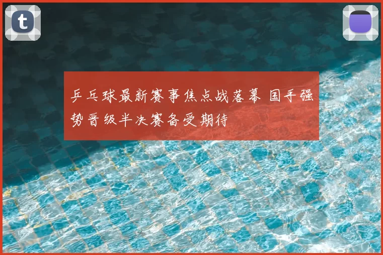 乒乓球最新赛事焦点战落幕 国手强势晋级半决赛备受期待