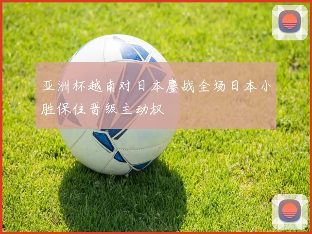 亚洲杯越南对日本鏖战全场日本小胜保住晋级主动权
