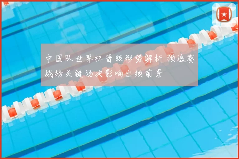 中国队世界杯晋级形势解析 预选赛战绩关键场次影响出线前景