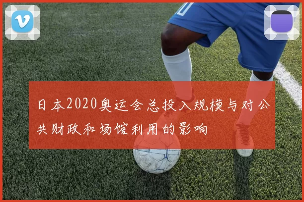 日本2020奥运会总投入规模与对公共财政和场馆利用的影响