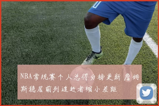 NBA常规赛个人总得分榜更新 詹姆斯稳居前列追赶者缩小差距