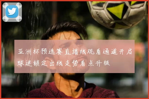 亚洲杯预选赛直播线观看通道开启球迷锁定出线走势看点升级