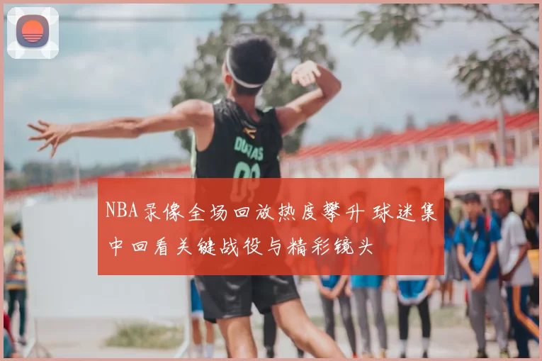NBA录像全场回放热度攀升 球迷集中回看关键战役与精彩镜头