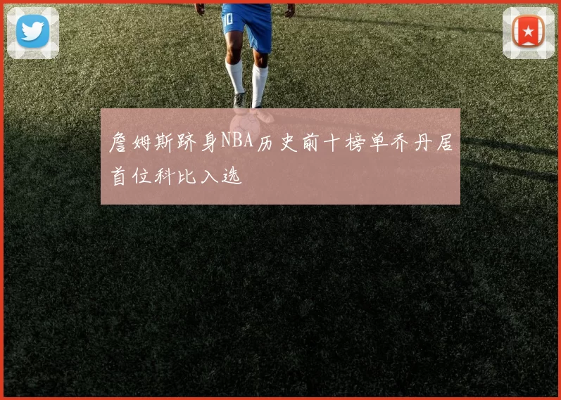 詹姆斯跻身NBA历史前十榜单乔丹居首位科比入选