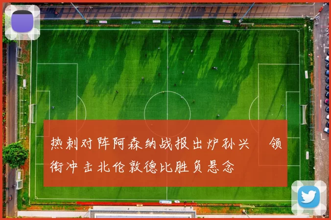 热刺对阵阿森纳战报出炉孙兴慜领衔冲击北伦敦德比胜负悬念