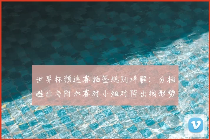 世界杯预选赛抽签规则详解：分档避让与附加赛对小组对阵出线形势影响