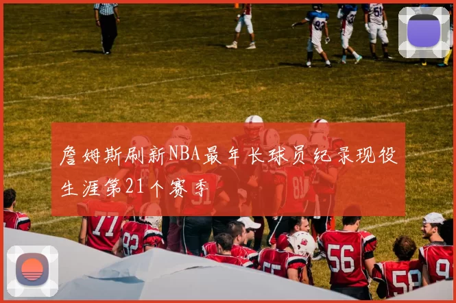 詹姆斯刷新NBA最年长球员纪录现役生涯第21个赛季