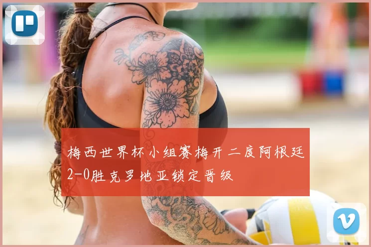 梅西世界杯小组赛梅开二度阿根廷2-0胜克罗地亚锁定晋级