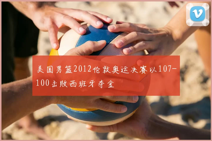 美国男篮2012伦敦奥运决赛以107-100击败西班牙夺金