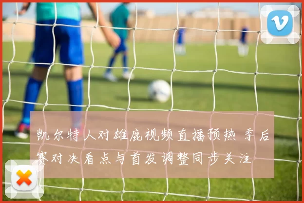 凯尔特人对雄鹿视频直播预热 季后赛对决看点与首发调整同步关注
