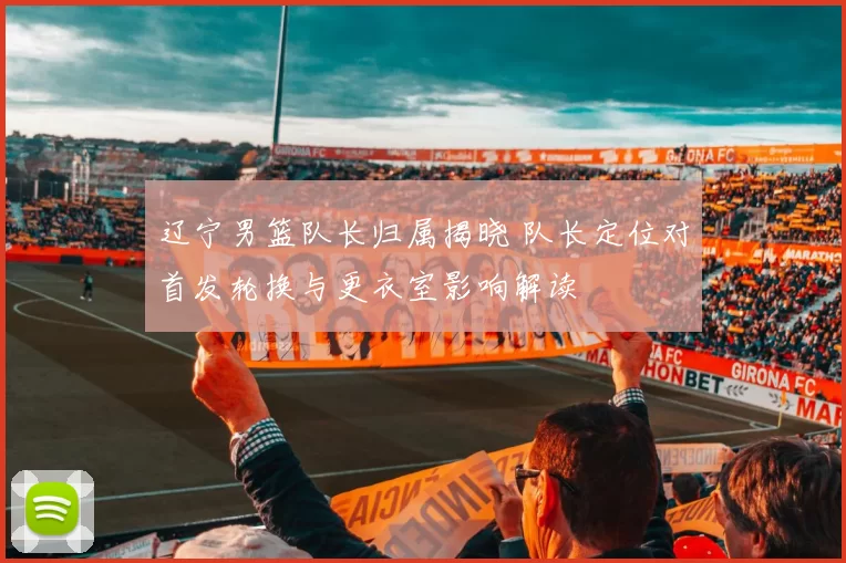 辽宁男篮队长归属揭晓 队长定位对首发轮换与更衣室影响解读