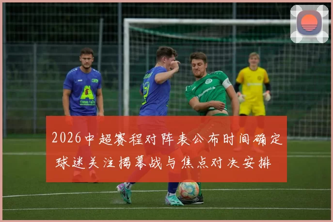 2026中超赛程对阵表公布时间确定 球迷关注揭幕战与焦点对决安排