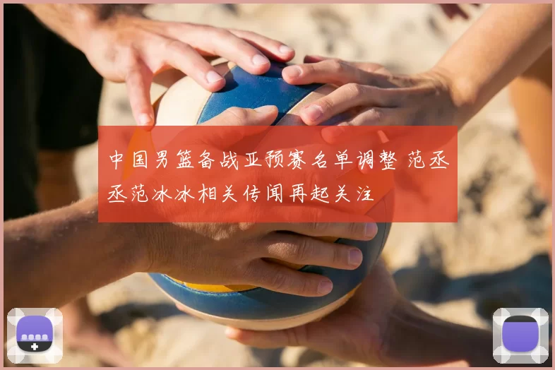 中国男篮备战亚预赛名单调整 范丞丞范冰冰相关传闻再起关注