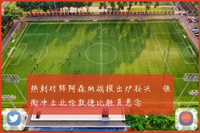 热刺对阵阿森纳战报出炉孙兴慜领衔冲击北伦敦德比胜负悬念