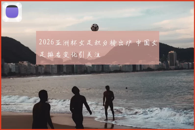 2026亚洲杯女足积分榜出炉 中国女足排名变化引关注