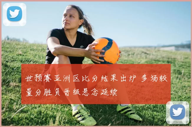世预赛亚洲区比分结果出炉 多场较量分胜负晋级悬念延续