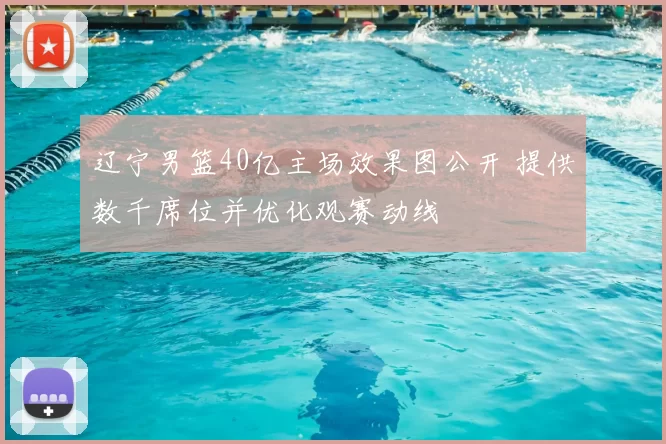 辽宁男篮40亿主场效果图公开 提供数千席位并优化观赛动线