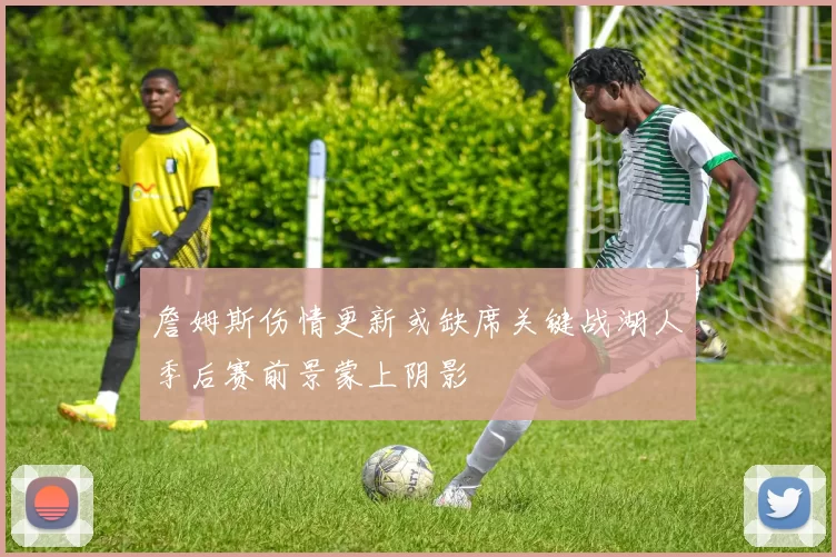 詹姆斯伤情更新或缺席关键战湖人季后赛前景蒙上阴影