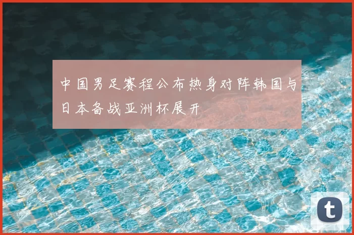 中国男足赛程公布热身对阵韩国与日本备战亚洲杯展开