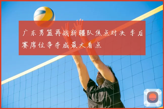 广东男篮再战新疆队焦点对决 季后赛席位争夺成最大看点