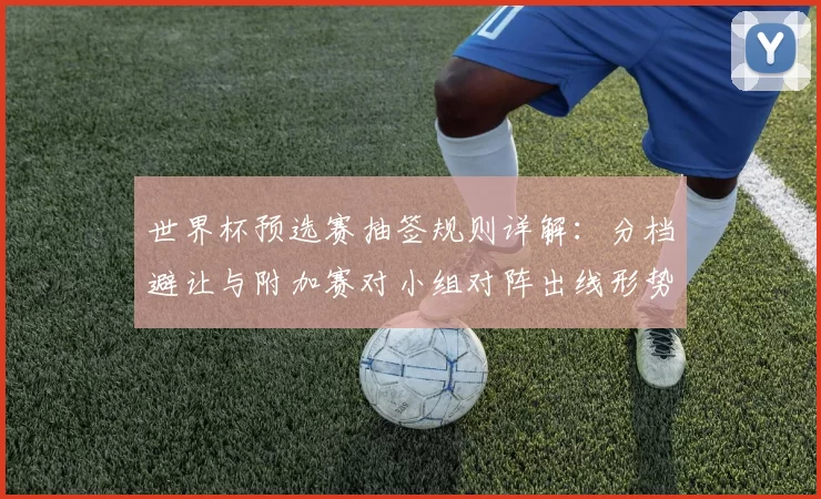 世界杯预选赛抽签规则详解：分档避让与附加赛对小组对阵出线形势影响