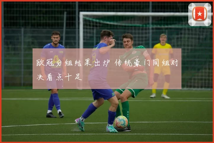 欧冠分组结果出炉 传统豪门同组对决看点十足