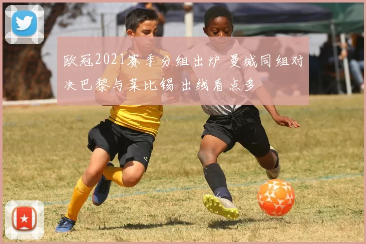 欧冠2021赛季分组出炉 曼城同组对决巴黎与莱比锡 出线看点多
