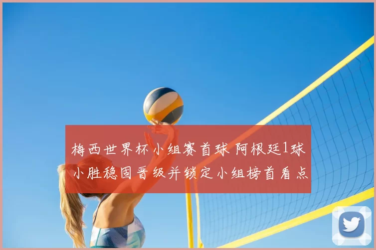 梅西世界杯小组赛首球 阿根廷1球小胜稳固晋级并锁定小组榜首看点