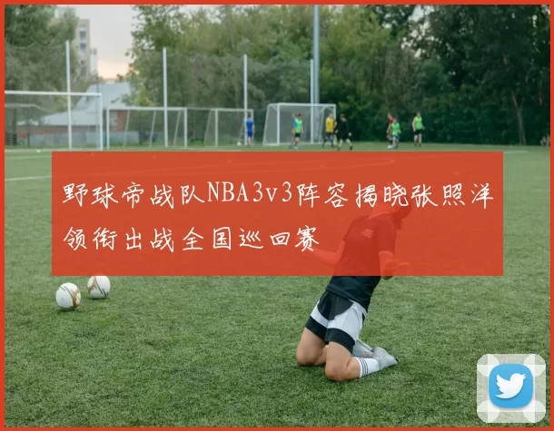野球帝战队NBA3v3阵容揭晓张照洋领衔出战全国巡回赛
