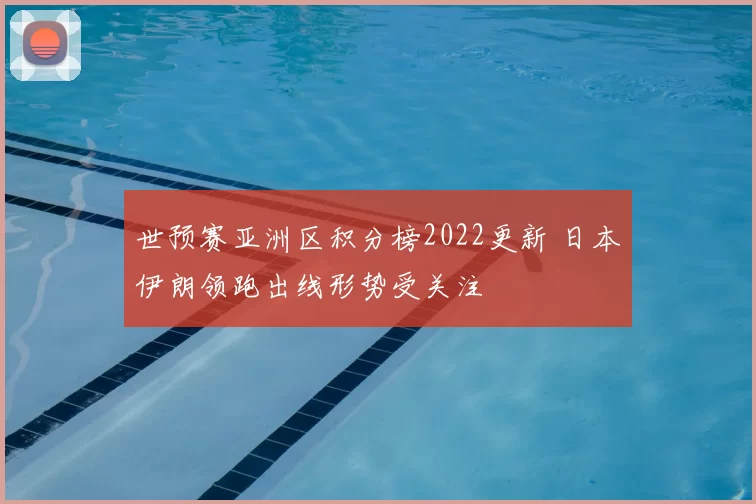 世预赛亚洲区积分榜2022更新 日本伊朗领跑出线形势受关注