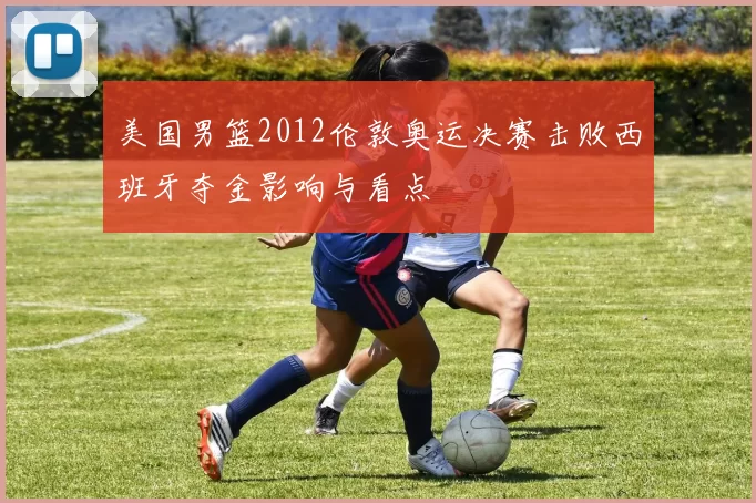 美国男篮2012伦敦奥运决赛击败西班牙夺金影响与看点