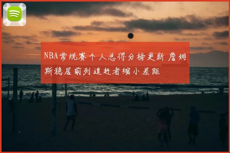 NBA常规赛个人总得分榜更新 詹姆斯稳居前列追赶者缩小差距