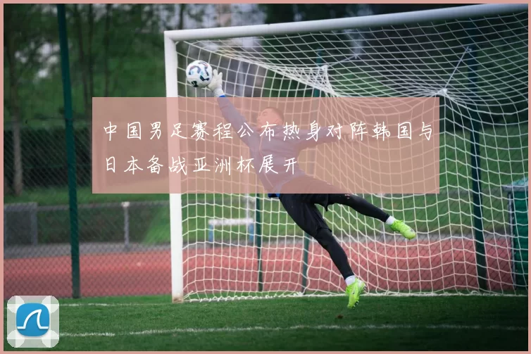 中国男足赛程公布热身对阵韩国与日本备战亚洲杯展开