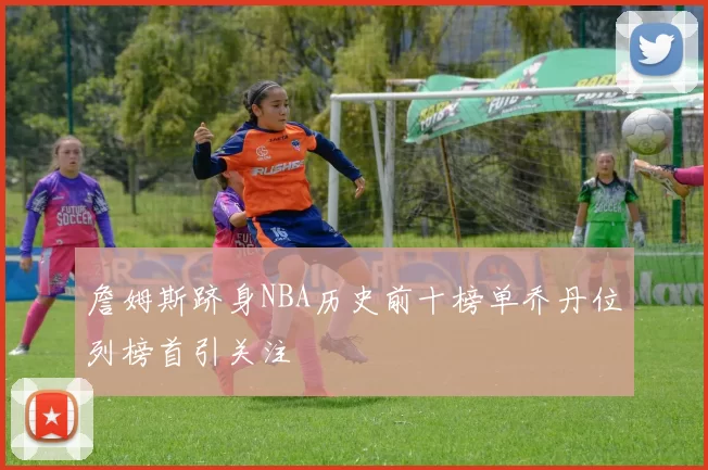 詹姆斯跻身NBA历史前十榜单乔丹位列榜首引关注
